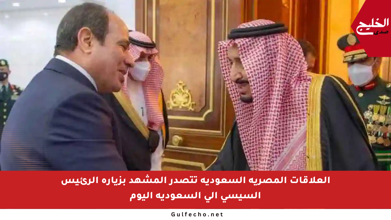 العلاقات المصرية السعودية تتصدر المشهد بزيارة الرئيس السيسي إلى السعودية اليوم